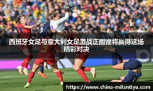 西班牙女足与意大利女足激战正酣谁将赢得这场精彩对决